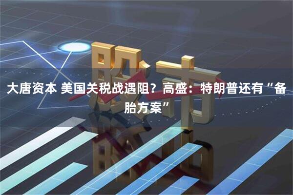 大唐资本 美国关税战遇阻？高盛：特朗普还有“备胎方案”