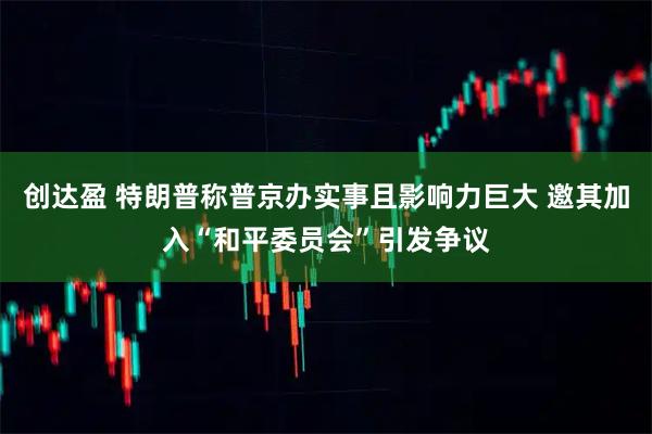 创达盈 特朗普称普京办实事且影响力巨大 邀其加入“和平委员会”引发争议