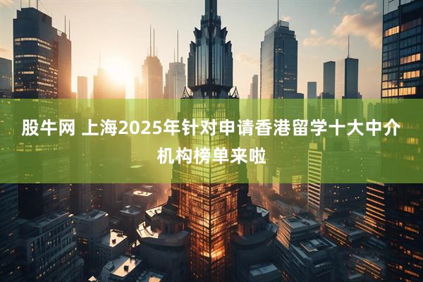 股牛网 上海2025年针对申请香港留学十大中介机构榜单来啦