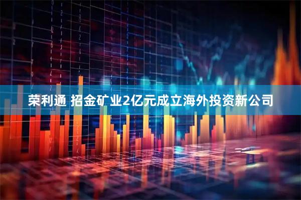 荣利通 招金矿业2亿元成立海外投资新公司