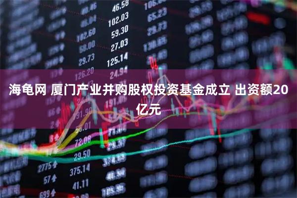 海龟网 厦门产业并购股权投资基金成立 出资额20亿元
