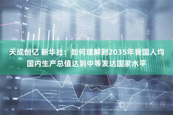 天成创亿 新华社：如何理解到2035年我国人均国内生产总值达到中等发达国家水平