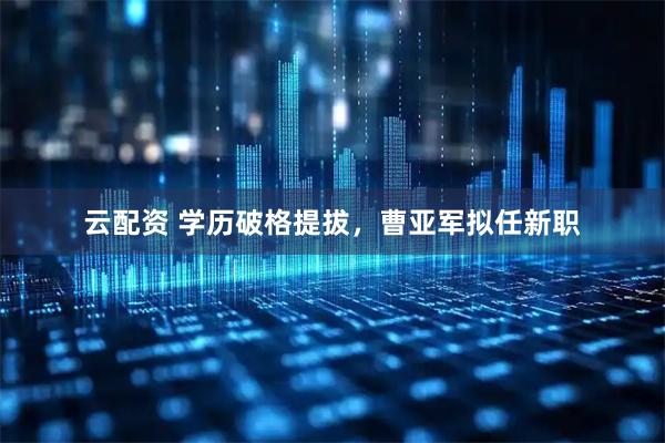 云配资 学历破格提拔，曹亚军拟任新职