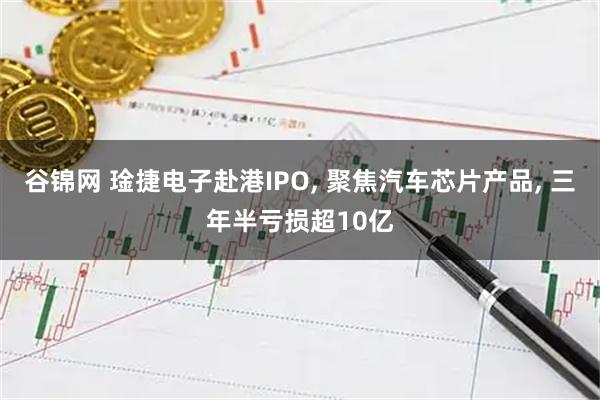 谷锦网 琻捷电子赴港IPO, 聚焦汽车芯片产品, 三年半亏损超10亿