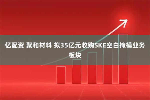 亿配资 聚和材料 拟35亿元收购SKE空白掩模业务板块