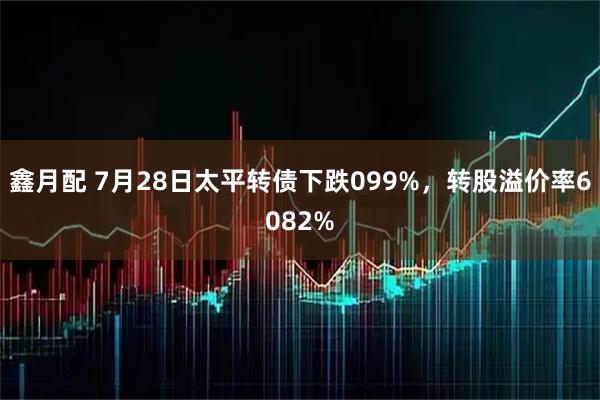 鑫月配 7月28日太平转债下跌099%，转股溢价率6082%